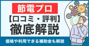 【口コミ・評判】節電プロは怪しい？やめた方がいい？価格や補助金利用についても徹底比較！